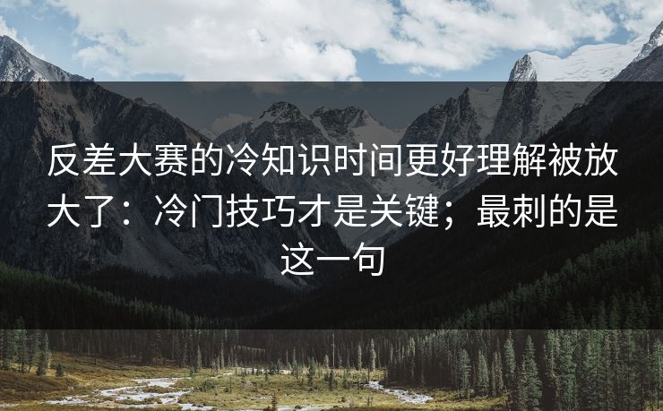 反差大赛的冷知识时间更好理解被放大了：冷门技巧才是关键；最刺的是这一句