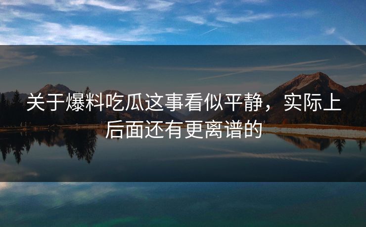 关于爆料吃瓜这事看似平静，实际上后面还有更离谱的