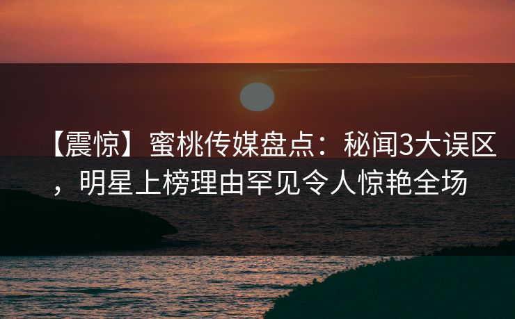 【震惊】蜜桃传媒盘点：秘闻3大误区，明星上榜理由罕见令人惊艳全场