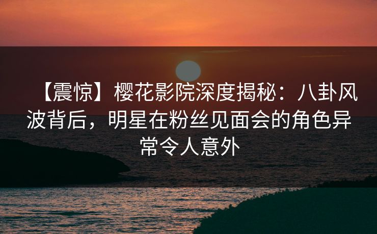 【震惊】樱花影院深度揭秘：八卦风波背后，明星在粉丝见面会的角色异常令人意外