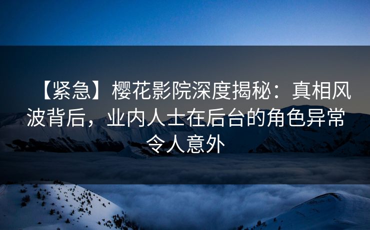 【紧急】樱花影院深度揭秘：真相风波背后，业内人士在后台的角色异常令人意外
