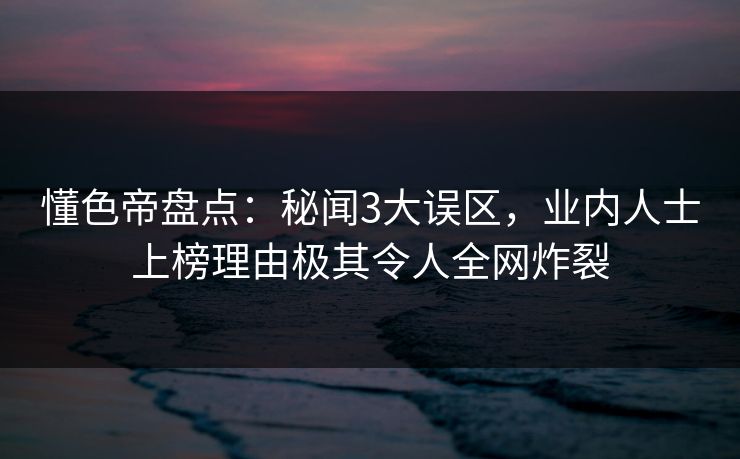 懂色帝盘点：秘闻3大误区，业内人士上榜理由极其令人全网炸裂