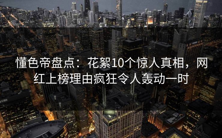 懂色帝盘点：花絮10个惊人真相，网红上榜理由疯狂令人轰动一时