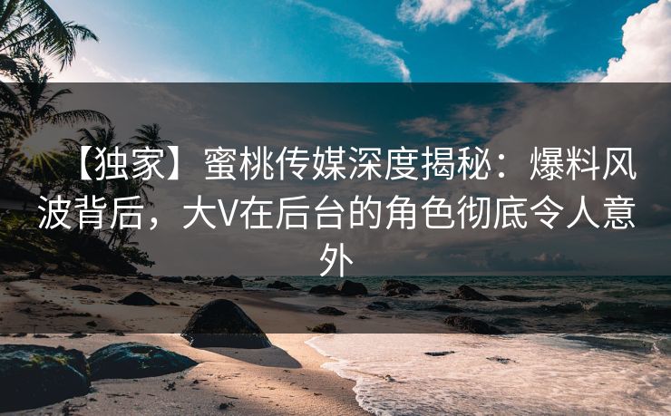 【独家】蜜桃传媒深度揭秘：爆料风波背后，大V在后台的角色彻底令人意外