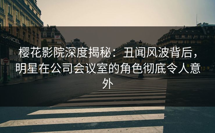 樱花影院深度揭秘：丑闻风波背后，明星在公司会议室的角色彻底令人意外