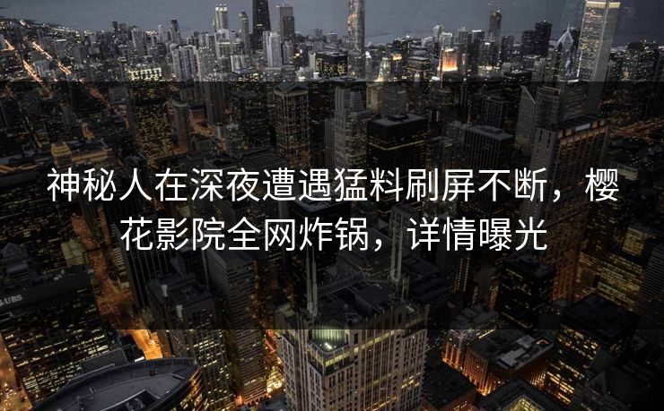 神秘人在深夜遭遇猛料刷屏不断，樱花影院全网炸锅，详情曝光