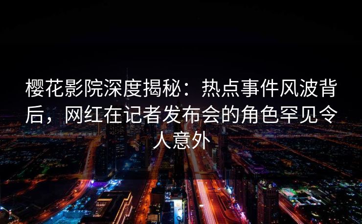 樱花影院深度揭秘：热点事件风波背后，网红在记者发布会的角色罕见令人意外