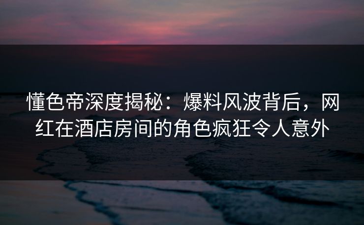 懂色帝深度揭秘：爆料风波背后，网红在酒店房间的角色疯狂令人意外