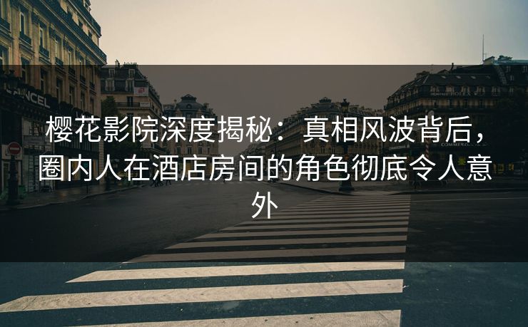 樱花影院深度揭秘：真相风波背后，圈内人在酒店房间的角色彻底令人意外