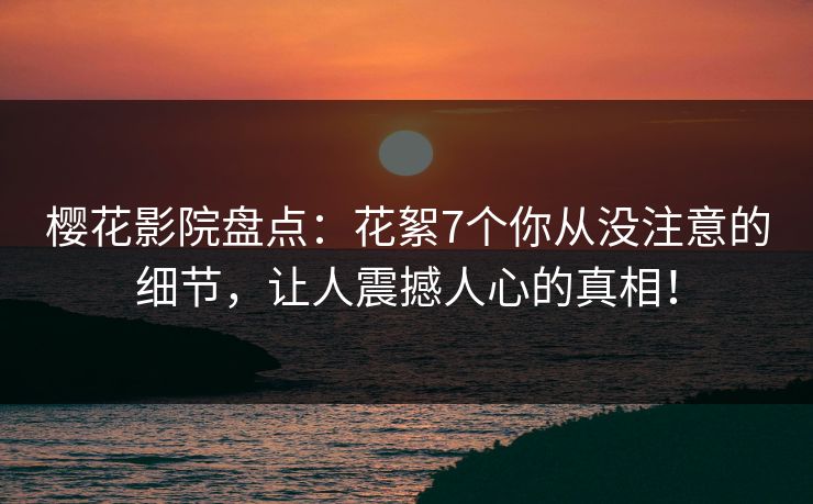 樱花影院盘点：花絮7个你从没注意的细节，让人震撼人心的真相！