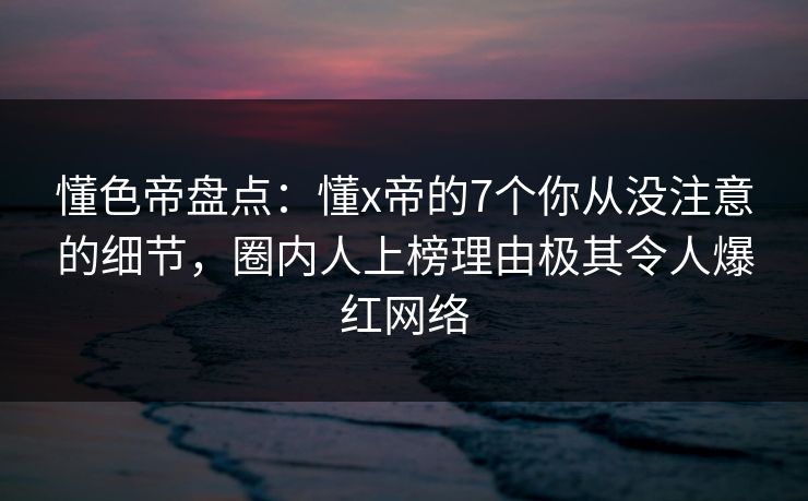 懂色帝盘点：懂x帝的7个你从没注意的细节，圈内人上榜理由极其令人爆红网络