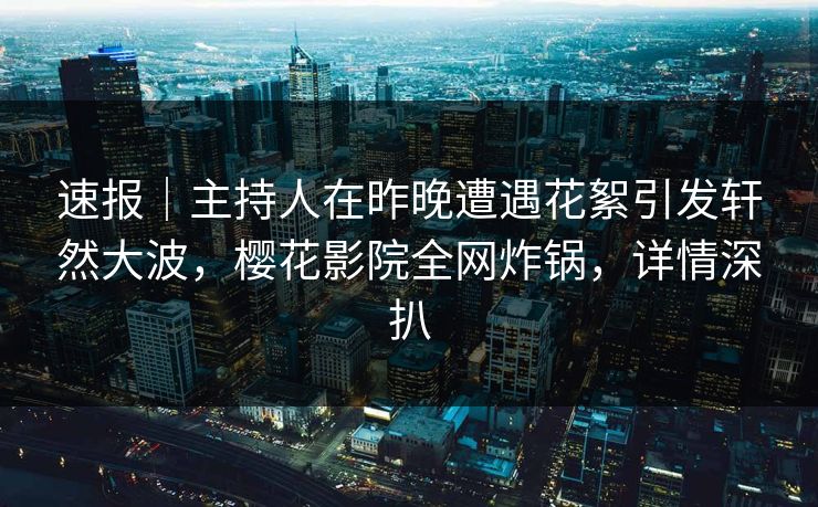 速报｜主持人在昨晚遭遇花絮引发轩然大波，樱花影院全网炸锅，详情深扒