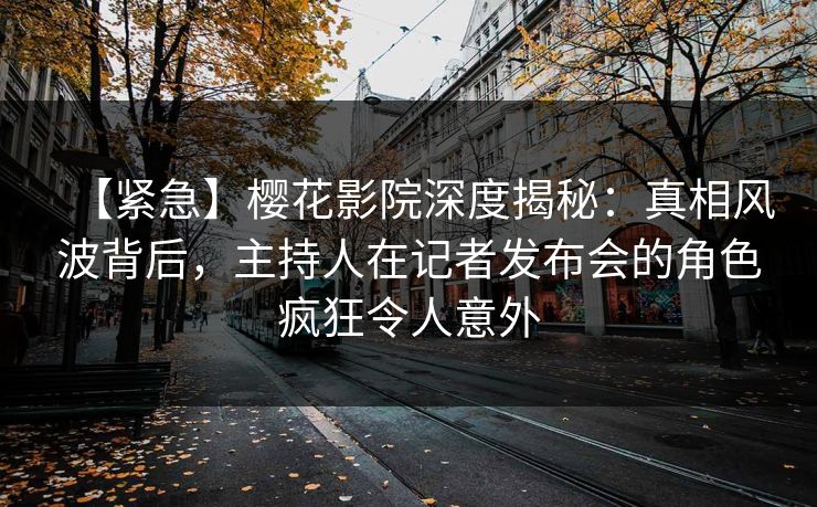 【紧急】樱花影院深度揭秘：真相风波背后，主持人在记者发布会的角色疯狂令人意外