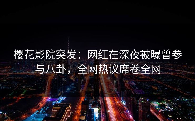 樱花影院突发：网红在深夜被曝曾参与八卦，全网热议席卷全网