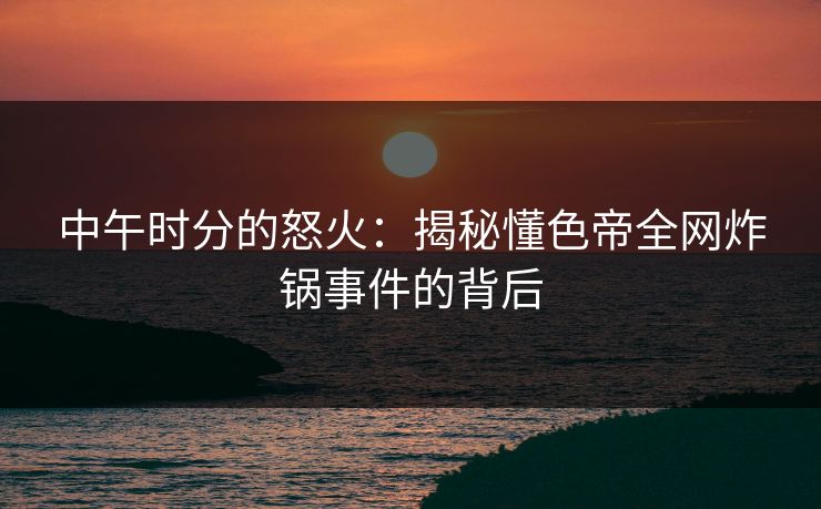 中午时分的怒火：揭秘懂色帝全网炸锅事件的背后