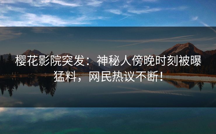 樱花影院突发：神秘人傍晚时刻被曝猛料，网民热议不断！