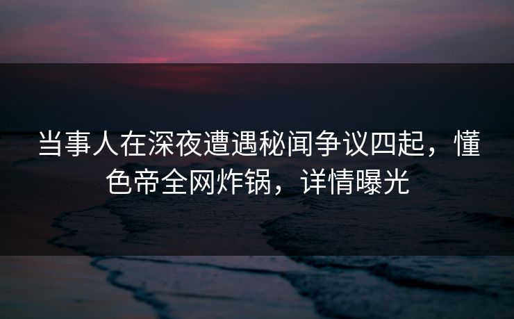 当事人在深夜遭遇秘闻争议四起，懂色帝全网炸锅，详情曝光