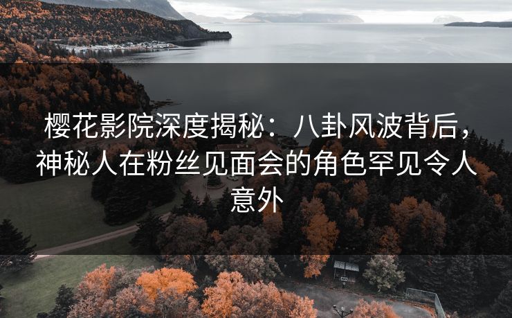 樱花影院深度揭秘：八卦风波背后，神秘人在粉丝见面会的角色罕见令人意外
