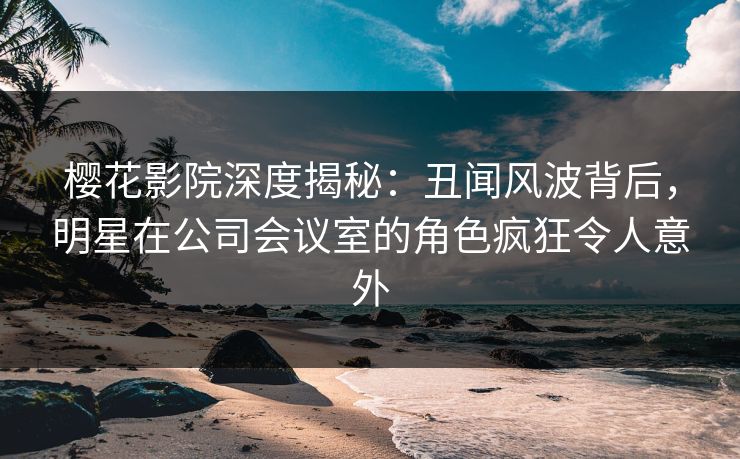 樱花影院深度揭秘：丑闻风波背后，明星在公司会议室的角色疯狂令人意外