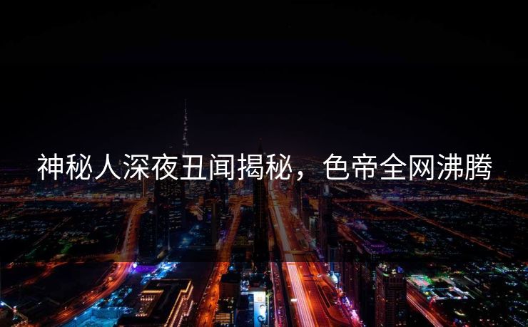 神秘人深夜丑闻揭秘，色帝全网沸腾