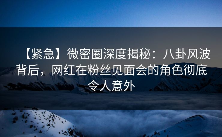 【紧急】微密圈深度揭秘：八卦风波背后，网红在粉丝见面会的角色彻底令人意外