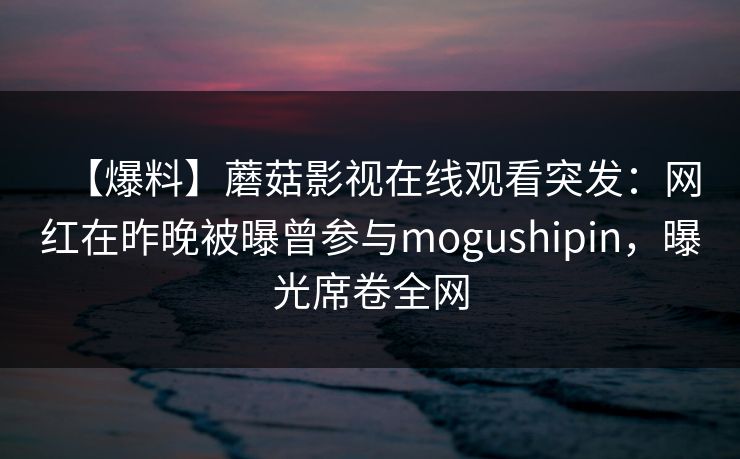 【爆料】蘑菇影视在线观看突发：网红在昨晚被曝曾参与mogushipin，曝光席卷全网