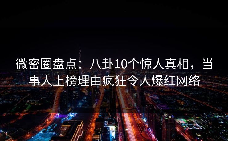微密圈盘点：八卦10个惊人真相，当事人上榜理由疯狂令人爆红网络