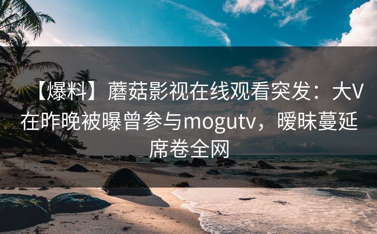 【爆料】蘑菇影视在线观看突发：大V在昨晚被曝曾参与mogutv，暧昧蔓延席卷全网