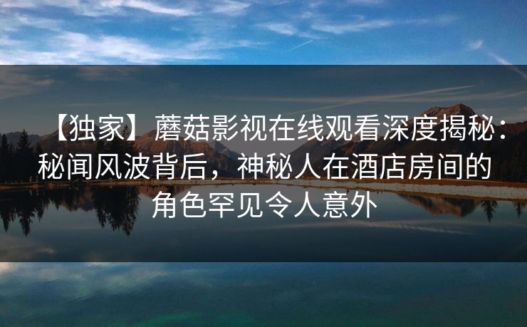 【独家】蘑菇影视在线观看深度揭秘：秘闻风波背后，神秘人在酒店房间的角色罕见令人意外