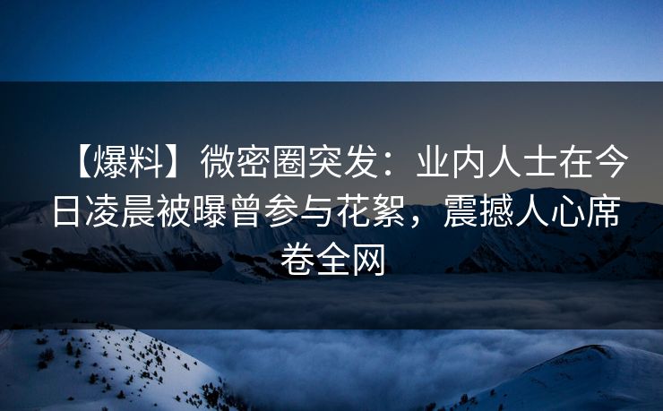 【爆料】微密圈突发:业内人士在今日凌晨被曝曾参与花絮,震撼人心席卷全网 【爆料】微密圈突发:业内人士在今日凌晨被曝曾参与花絮,震撼人心席卷全网