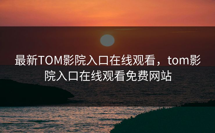 最新TOM影院入口在线观看，tom影院入口在线观看免费网站