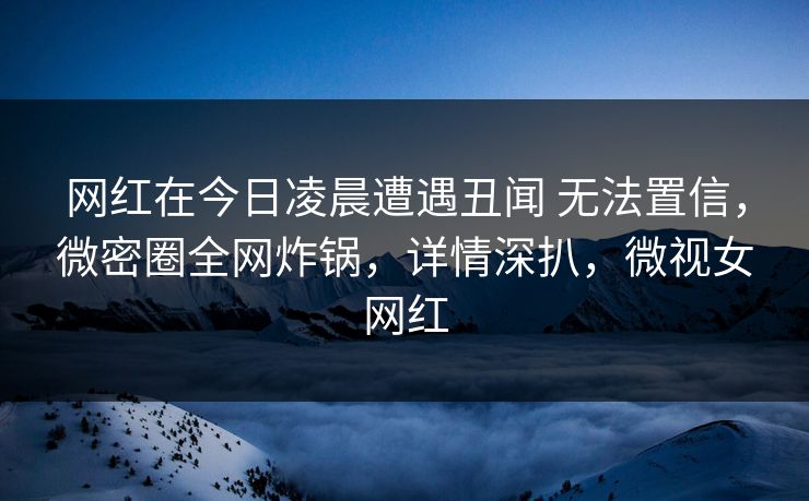 网红在今日凌晨遭遇丑闻 无法置信，微密圈全网炸锅，详情深扒，微视女网红