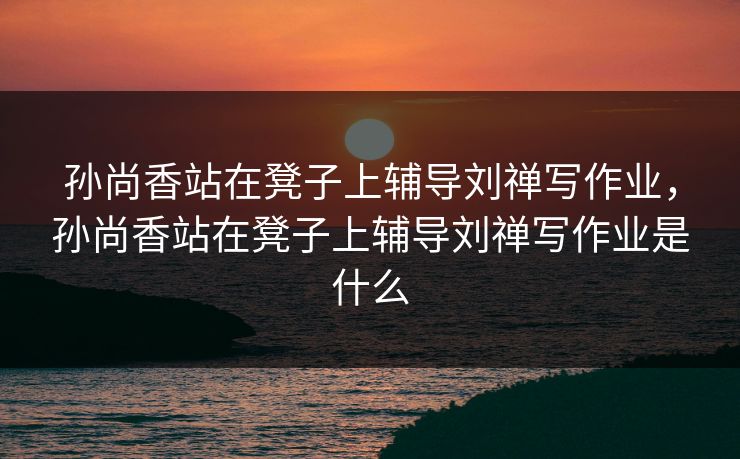 孙尚香站在凳子上辅导刘禅写作业,孙尚香站在凳子上辅导刘禅写作业是什么 孙尚香站在凳子上辅导刘禅写作业,孙尚香站在凳子上辅导刘禅写作业是什么