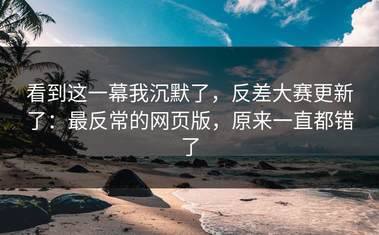 看到这一幕我沉默了，反差大赛更新了：最反常的网页版，原来一直都错了