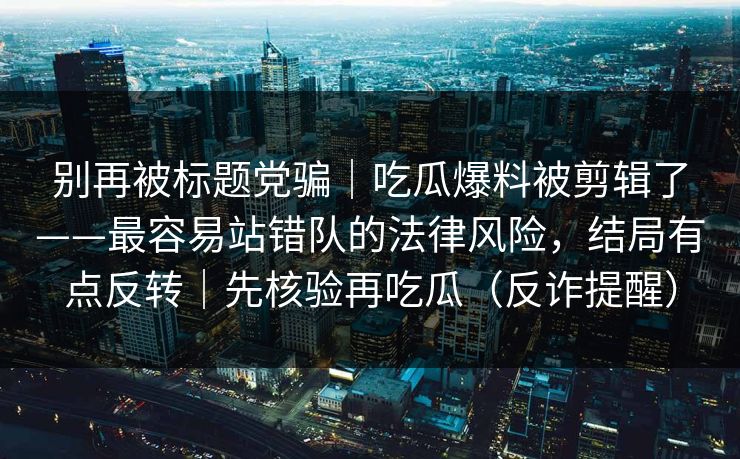 别再被标题党骗|吃瓜爆料被剪辑了——最容易站错队的法律风险,结局有点反转|先核验再吃瓜(反诈提醒) 别再被标题党骗|吃瓜爆料被剪辑了——最容易站错队的法律风险,结局有点反转|先核验再吃瓜(反诈提醒)