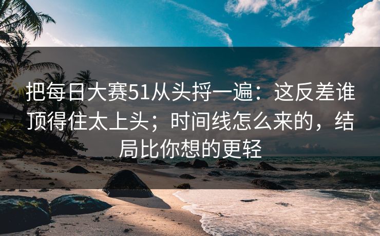把每日大赛51从头捋一遍：这反差谁顶得住太上头；时间线怎么来的，结局比你想的更轻
