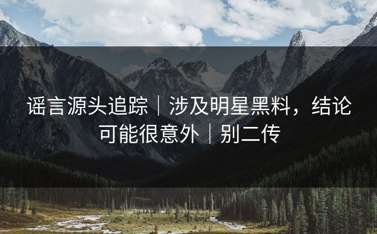谣言源头追踪｜涉及明星黑料，结论可能很意外｜别二传