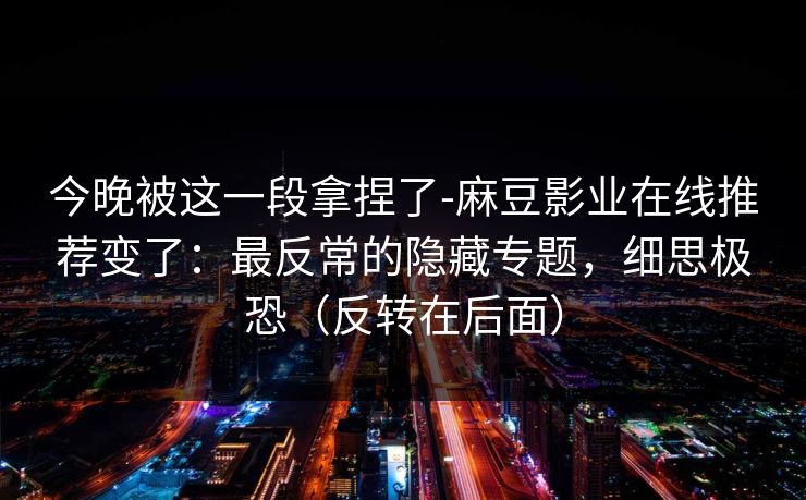 今晚被这一段拿捏了-麻豆影业在线推荐变了：最反常的隐藏专题，细思极恐（反转在后面）