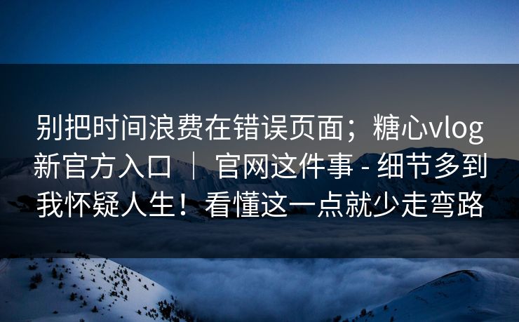 别把时间浪费在错误页面；糖心vlog新官方入口 ｜ 官网这件事 - 细节多到我怀疑人生！看懂这一点就少走弯路