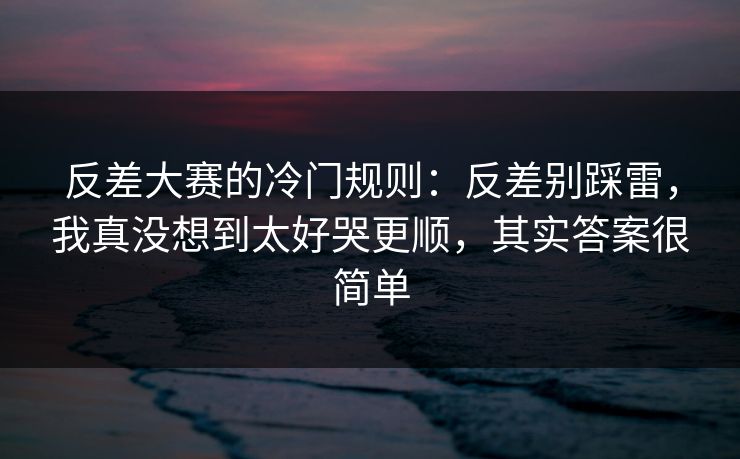 反差大赛的冷门规则：反差别踩雷，我真没想到太好哭更顺，其实答案很简单