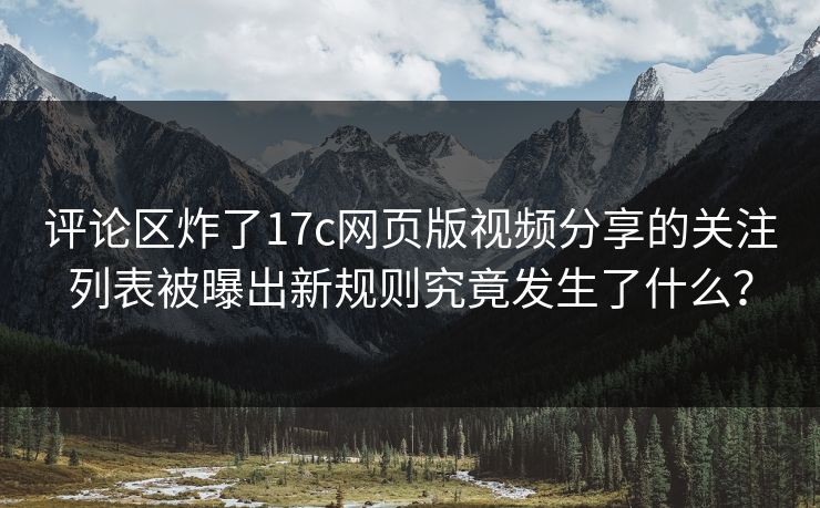 评论区炸了17c网页版视频分享的关注列表被曝出新规则究竟发生了什么？
