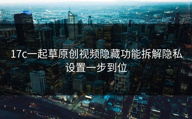 17c一起草原创视频隐藏功能拆解隐私设置一步到位