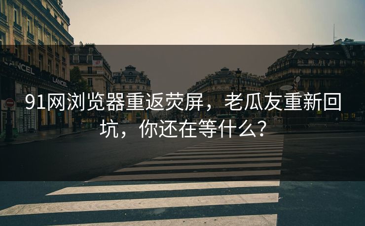 91网浏览器重返荧屏，老瓜友重新回坑，你还在等什么？