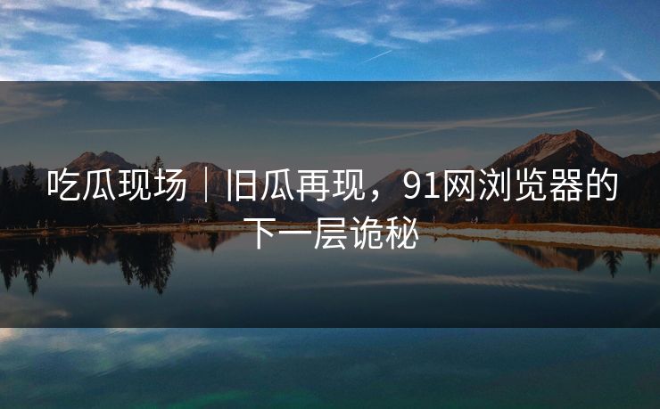 吃瓜现场|旧瓜再现,91网浏览器的下一层诡秘 吃瓜现场|旧瓜再现,91网浏览器的下一层诡秘